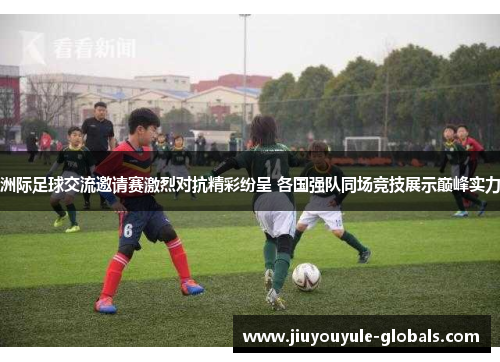 洲际足球交流邀请赛激烈对抗精彩纷呈 各国强队同场竞技展示巅峰实力