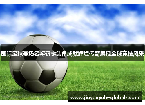 国际足球赛场名将崭露头角成就辉煌传奇展现全球竞技风采